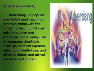  Wide Applicability
Advertising is a popular
and widely used means for
communicating with the
target market. It is not used
only for business and
profession, but is widely used
by museums, charitable
trusts, government agencies,
educational institutions, and
others to inform and attract
various target publics.
 