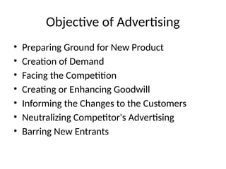 Objective of Advertising
• Preparing Ground for New Product
• Creation of Demand
• Facing the Competition
• Creating or Enhancing Goodwill
• Informing the Changes to the Customers
• Neutralizing Competitor's Advertising
• Barring New Entrants
 