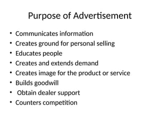 Purpose of Advertisement
• Communicates information
• Creates ground for personal selling
• Educates people
• Creates and extends demand
• Creates image for the product or service
• Builds goodwill
• Obtain dealer support
• Counters competition
 