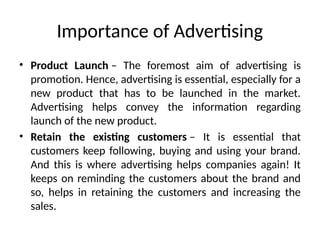 Importance of Advertising
• Product Launch – The foremost aim of advertising is
promotion. Hence, advertising is essential, especially for a
new product that has to be launched in the market.
Advertising helps convey the information regarding
launch of the new product.
• Retain the existing customers – It is essential that
customers keep following, buying and using your brand.
And this is where advertising helps companies again! It
keeps on reminding the customers about the brand and
so, helps in retaining the customers and increasing the
sales.
 