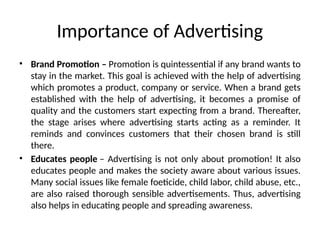• Brand Promotion – Promotion is quintessential if any brand wants to
stay in the market. This goal is achieved with the help of advertising
which promotes a product, company or service. When a brand gets
established with the help of advertising, it becomes a promise of
quality and the customers start expecting from a brand. Thereafter,
the stage arises where advertising starts acting as a reminder. It
reminds and convinces customers that their chosen brand is still
there.
• Educates people – Advertising is not only about promotion! It also
educates people and makes the society aware about various issues.
Many social issues like female foeticide, child labor, child abuse, etc.,
are also raised thorough sensible advertisements. Thus, advertising
also helps in educating people and spreading awareness.
Importance of Advertising
 