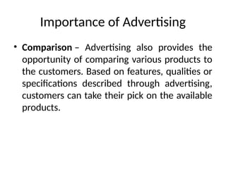 Importance of Advertising
• Comparison – Advertising also provides the
opportunity of comparing various products to
the customers. Based on features, qualities or
specifications described through advertising,
customers can take their pick on the available
products.
 