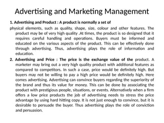 Advertising and Marketing Management
1. Advertising and Product : A product is normally a set of
physical elements, such as quality, shape, size, colour and other features. The
product may be of very high quality .At times, the product is so designed that it
requires careful handling and operations. Buyers must be informed and
educated on the various aspects of the product. This can be effectively done
through advertising. Thus, advertising plays the role of information and
education.
2. Advertising and Price : The price is the exchange value of the product. A
marketer may bring out a very high quality product with additional features as
compared to competitors. In such a case, price would be definitely high. But
buyers may not be willing to pay a high price would be definitely high. Here
comes advertising. Advertising can convince buyers regarding the superiority of
the brand and thus its value for money. This can be done by associating the
product with prestigious people, situations, or events. Alternatively when a firm
offers a low price products the job of advertising needs to stress the price
advantage by using hard hitting copy. It is not just enough to convince, but it is
desirable to persuade the buyer. Thus advertising plays the role of conviction
and persuasion.
 