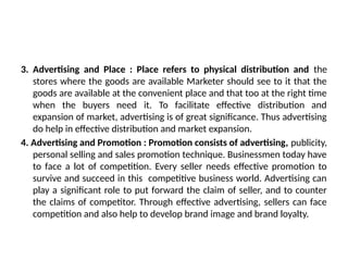 3. Advertising and Place : Place refers to physical distribution and the
stores where the goods are available Marketer should see to it that the
goods are available at the convenient place and that too at the right time
when the buyers need it. To facilitate effective distribution and
expansion of market, advertising is of great significance. Thus advertising
do help in effective distribution and market expansion.
4. Advertising and Promotion : Promotion consists of advertising, publicity,
personal selling and sales promotion technique. Businessmen today have
to face a lot of competition. Every seller needs effective promotion to
survive and succeed in this competitive business world. Advertising can
play a significant role to put forward the claim of seller, and to counter
the claims of competitor. Through effective advertising, sellers can face
competition and also help to develop brand image and brand loyalty.
 