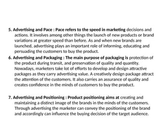 5. Advertising and Pace : Pace refers to the speed in marketing decisions and
actions. It involves among other things the launch of new products or brand
variations at greater speed than before. As and when new brands are
launched, advertising plays an important role of informing, educating and
persuading the customers to buy the product.
6. Advertising and Packaging : The main purpose of packaging is protection of
the product during transit, and preservation of quality and quantity.
Nowadays, marketers take lot of efforts to develop and design attractive
packages as they carry advertising value. A creatively design package attract
the attention of the customers. It also carries an assurance of quality and
creates confidence in the minds of customers to buy the product.
7. Advertising and Positioning : Product positioning aims at creating and
maintaining a distinct image of the brands in the minds of the customers.
Through advertising the marketer can convey the positioning of the brand
and accordingly can influence the buying decision of the target audience.
 