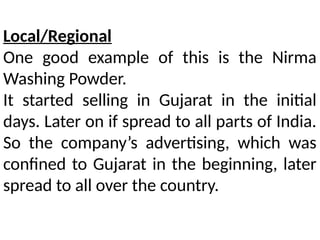 Local/Regional
One good example of this is the Nirma
Washing Powder.
It started selling in Gujarat in the initial
days. Later on if spread to all parts of India.
So the company’s advertising, which was
confined to Gujarat in the beginning, later
spread to all over the country.
 