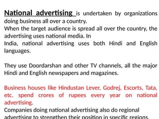 National advertising is undertaken by organizations
doing business all over a country.
When the target audience is spread all over the country, the
advertising uses national media. In
India, national advertising uses both Hindi and English
languages.
They use Doordarshan and other TV channels, all the major
Hindi and English newspapers and magazines.
Business houses like Hindustan Lever, Godrej, Escorts, Tata,
etc. spend crores of rupees every year on national
advertising.
Companies doing national advertising also do regional
 