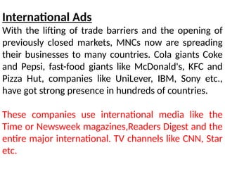 International Ads
With the lifting of trade barriers and the opening of
previously closed markets, MNCs now are spreading
their businesses to many countries. Cola giants Coke
and Pepsi, fast-food giants like McDonald's, KFC and
Pizza Hut, companies like UniLever, IBM, Sony etc.,
have got strong presence in hundreds of countries.
These companies use international media like the
Time or Newsweek magazines,Readers Digest and the
entire major international. TV channels like CNN, Star
etc.
 