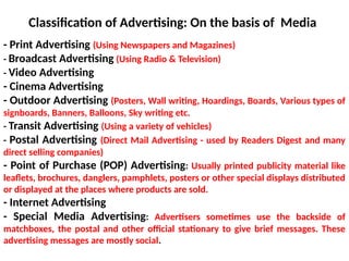 - Print Advertising (Using Newspapers and Magazines)
- Broadcast Advertising (Using Radio & Television)
- Video Advertising
- Cinema Advertising
- Outdoor Advertising (Posters, Wall writing, Hoardings, Boards, Various types of
signboards, Banners, Balloons, Sky writing etc.
- Transit Advertising (Using a variety of vehicles)
- Postal Advertising (Direct Mail Advertising - used by Readers Digest and many
direct selling companies)
- Point of Purchase (POP) Advertising: Usually printed publicity material like
leaflets, brochures, danglers, pamphlets, posters or other special displays distributed
or displayed at the places where products are sold.
- Internet Advertising
- Special Media Advertising: Advertisers sometimes use the backside of
matchboxes, the postal and other official stationary to give brief messages. These
advertising messages are mostly social.
Classification of Advertising: On the basis of Media
 
