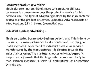 Consumer product advertising
This is done to impress the ultimate consumer. An ultimate
consumer is a person who buys the product or service for his
personal use. This type of advertising is done by the manufacturer
or dealer of the product or service. Examples: Advertisements of
Intel, Kouttons (shirt), Lakme (cosmetics) etc.
Industrial product advertising :
This is also called Business-to-Business Advertising. This is done by
the industrial manufacturer or his distributor and is so designed
that it increases the demand of industrial product or services
manufactured by the manufacturer. It is directed towards the
industrial customer. The marketer chooses only trade-specific
magazines or journals that the targeted customers are likely to
read. Examples: Assam Oil, servo, Oil and Natural Gas Corporation,
Oil India etc.
 