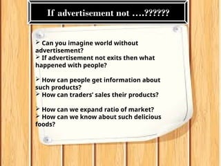 Can you imagine world without
advertisement?
 If advertisement not exits then what
happened with people?
 How can people get information about
such products?
 How can traders’ sales their products?
 How can we expand ratio of market?
 How can we know about such delicious
foods?
If advertisement not ….??????
 