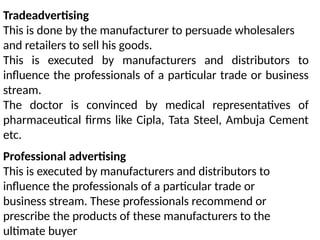 Tradeadvertising
This is done by the manufacturer to persuade wholesalers
and retailers to sell his goods.
This is executed by manufacturers and distributors to
influence the professionals of a particular trade or business
stream.
The doctor is convinced by medical representatives of
pharmaceutical firms like Cipla, Tata Steel, Ambuja Cement
etc.
Professional advertising
This is executed by manufacturers and distributors to
influence the professionals of a particular trade or
business stream. These professionals recommend or
prescribe the products of these manufacturers to the
ultimate buyer
 