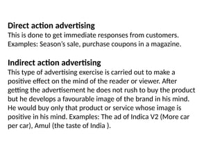 Direct action advertising
This is done to get immediate responses from customers.
Examples: Season’s sale, purchase coupons in a magazine.
Indirect action advertising
This type of advertising exercise is carried out to make a
positive effect on the mind of the reader or viewer. After
getting the advertisement he does not rush to buy the product
but he develops a favourable image of the brand in his mind.
He would buy only that product or service whose image is
positive in his mind. Examples: The ad of Indica V2 (More car
per car), Amul (the taste of India ).
 