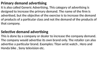 Primary demand advertising
It is also called Generic Advertising. This category of advertising is
designed to increase the primary demand. The name of the firm is
advertised, but the objective of the exercise is to increase the demand
of products of a particular class and not the demand of the products of
that company.
Selective demand advertising
This is done by a company or dealer to increase the company demand.
The company would advertise its own brand only. The retailer can also
advertise a particular brand. Examples: Titan wrist watch , Hero and
Honda bike , Sony television etc.
 