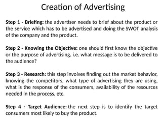 Step 1 - Briefing: the advertiser needs to brief about the product or
the service which has to be advertised and doing the SWOT analysis
of the company and the product.
Step 2 - Knowing the Objective: one should first know the objective
or the purpose of advertising. i.e. what message is to be delivered to
the audience?
Step 3 - Research: this step involves finding out the market behavior,
knowing the competitors, what type of advertising they are using,
what is the response of the consumers, availability of the resources
needed in the process, etc.
Step 4 - Target Audience: the next step is to identify the target
consumers most likely to buy the product.
Creation of Advertising
 