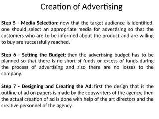 Step 5 - Media Selection: now that the target audience is identified,
one should select an appropriate media for advertising so that the
customers who are to be informed about the product and are willing
to buy are successfully reached.
Step 6 - Setting the Budget: then the advertising budget has to be
planned so that there is no short of funds or excess of funds during
the process of advertising and also there are no losses to the
company.
Step 7 - Designing and Creating the Ad: first the design that is the
outline of ad on papers is made by the copywriters of the agency, then
the actual creation of ad is done with help of the art directors and the
creative personnel of the agency.
Creation of Advertising
 