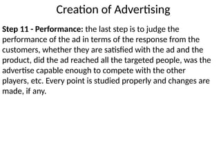 Step 11 - Performance: the last step is to judge the
performance of the ad in terms of the response from the
customers, whether they are satisfied with the ad and the
product, did the ad reached all the targeted people, was the
advertise capable enough to compete with the other
players, etc. Every point is studied properly and changes are
made, if any.
Creation of Advertising
 
