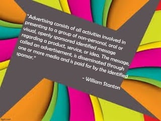 “Advertising consists of all activities involved in
presenting to a group of non-personal, oral or
visual, openly sponsored identified message
regarding a product, service, or idea. The message,
called an advertisement, is disseminated through
one or more media and is paid for by the identified
sponsor.”
- William Stanton
 