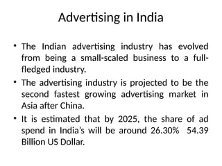 Advertising in India
• The Indian advertising industry has evolved
from being a small-scaled business to a full-
fledged industry.
• The advertising industry is projected to be the
second fastest growing advertising market in
Asia after China.
• It is estimated that by 2025, the share of ad
spend in India’s will be around 26.30% 54.39
Billion US Dollar.
 