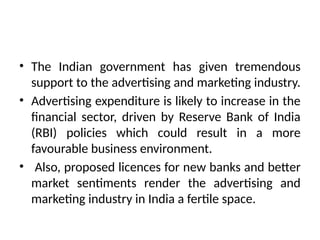 • The Indian government has given tremendous
support to the advertising and marketing industry.
• Advertising expenditure is likely to increase in the
financial sector, driven by Reserve Bank of India
(RBI) policies which could result in a more
favourable business environment.
• Also, proposed licences for new banks and better
market sentiments render the advertising and
marketing industry in India a fertile space.
 