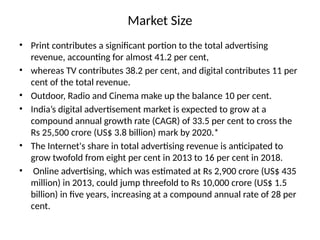 Market Size
• Print contributes a significant portion to the total advertising
revenue, accounting for almost 41.2 per cent,
• whereas TV contributes 38.2 per cent, and digital contributes 11 per
cent of the total revenue.
• Outdoor, Radio and Cinema make up the balance 10 per cent.
• India’s digital advertisement market is expected to grow at a
compound annual growth rate (CAGR) of 33.5 per cent to cross the
Rs 25,500 crore (US$ 3.8 billion) mark by 2020.*
• The Internet's share in total advertising revenue is anticipated to
grow twofold from eight per cent in 2013 to 16 per cent in 2018.
• Online advertising, which was estimated at Rs 2,900 crore (US$ 435
million) in 2013, could jump threefold to Rs 10,000 crore (US$ 1.5
billion) in five years, increasing at a compound annual rate of 28 per
cent.
 