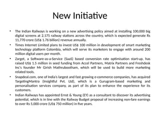 New Initiative
• The Indian Railways is working on a new advertising policy aimed at installing 100,000 big
digital screens at 2,175 railway stations across the country, which is expected generate Rs
11,770 crore (US$ 1.76 billion) revenue annually.
• Times Internet Limited plans to invest US$ 100 million in development of smart marketing
technology platform Colombia, which will serve its marketers to engage with around 200
million digital users per month.
• Zarget, a Software-as-a-Service (SaaS) based conversion rate optimisation start-up, has
raised US$ 1.5 million in seed funding from Accel Partners, Matrix Partners and Freshdesk
Inc's founder Mr Girish Mathrubootham, which will be used to build more marketing
related tools.
• Snapdeal.com, one of India’s largest and fast growing e-commerce companies, has acquired
TargetingMantra (Insightful Pvt. Ltd), which is a Gurugram-based marketing and
personalisation services company, as part of its plan to enhance the experience for its
customers.
• Indian Railways has appointed Ernst & Young (EY) as a consultant to discover its advertising
potential, which is in line with the Railway Budget proposal of increasing non-fare earnings
to over Rs 5,000 crore (US$ 750 million) in five years.
 