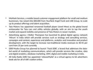 • MoMark Services, a mobile based customer engagement platform for small and medium
businesses, has raised US$ 600,000 from YourNest Angel Fund and LNB Group, to scale
up its product offerings and talent acquisition.
• Tata Motors has appointed renowned football player Lionel Messi as the global brand
ambassador for Tata cars and utility vehicles globally, with an aim to tap the youth
market and expand visibility and presence of Tata Motors in newer markets.
• Advertising agency J Walter Thompson has launched its global digital agency network
'Mirum' in India which will provide services such as strategy and consulting services,
campaigns and content, experience and platforms, analytics and innovation and product
development, with the target to increase non-traditional media revenues to 40-45 per
cent from 35 per cent currently.
• DDB Mudra Group has planned to launch ‘Track DDB’, a brand that addresses the data-
led world of marketing communications, which will provide services like creative, data
and digital analytics, database marketing, CRM, digital and mobile marketing in India.
• All India Radio (AIR) has appointed ‘releaseMyAd’ as a virtual agency to let advertisers
book ads for all of AIR’s station online.
 