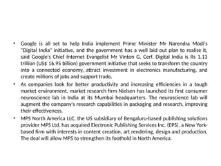 • Google is all set to help India implement Prime Minister Mr Narendra Modi's
"Digital India" initiative, and the government has a well laid out plan to realise it,
said Google's Chief Internet Evangelist Mr Vinton G. Cerf. Digital India is Rs 1.13
trillion (US$ 16.95 billion) government initiative that seeks to transform the country
into a connected economy, attract investment in electronics manufacturing, and
create millions of jobs and support trade.
• As companies look for better productivity and increasing efficiencies in a tough
market environment, market research firm Nielsen has launched its first consumer
neuroscience lab in India at its Mumbai headquarters. The neuroscience lab will
augment the company's research capabilities in packaging and research, improving
their effectiveness.
• MPS North America LLC, the US subsidiary of Bengaluru-based publishing solutions
provider MPS Ltd, has acquired Electronic Publishing Services Inc. (EPS), a New York-
based firm with interests in content creation, art rendering, design and production.
The deal will allow MPS to strengthen its foothold in North America.
 
