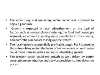 • The advertising and marketing sector in India is expected to
enjoy a good run.
• Growth is expected in retail advertisement, on the back of
factors such as several players entering the food and beverages
segment, e-commerce gaining more popularity in the country,
and domestic companies testing out the waters.
• The rural region is a potentially profitable target. For instance, in
the automobiles sector, the focus of two-wheelers on rural areas
could mean more launches and more advertising spends.
• The telecom sector could see growth as well, driven by better
smart phone penetration and service providers cutting down on
prices.
 