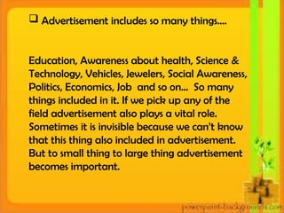  Advertisement includes so many things….
Education, Awareness about health, Science &
Technology, Vehicles, Jewelers, Social Awareness,
Politics, Economics, Job and so on… So many
things included in it. If we pick up any of the
field advertisement also plays a vital role.
Sometimes it is invisible because we can’t know
that this thing also included in advertisement.
But to small thing to large thing advertisement
becomes important.
 