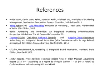 References
• Philip Kotler, Kelvin Lane, Keller, Abraham Koshi, Mitihlesh Jha, Principles of Marketing
Management, South Asian Perspective, Pearson Education, 14th Edition 2011.
• Philip Kotlern and Gary Armstrong “Principles of Marketing”, New Delhi, Prentice Hall
of India, 15th Edition, 2013.
• Belch: Advertising and Promotion: An Integrated Marketing Communications
Perspective .8th Edition, The McGraw−Hill Companies, 2011
• Thomas O'Guinn , Chris Allen , Richard J. Semenik and Angeline Close Scheinbaum
Advertising and Integrated Brand Promotion (with CourseMate with Ad Age Printed
Access Card) 7th Edition,Cengage learning, Stanford USA , 2014.
•
• O’Guinn,Allen,Semenik,4E,Advertising & Integrated Brand Promotion, Thomson, India
Edition, New Delhi,2007.
• Media Reports, Press Releases, McKinsey Report Note: #- Pitch Madison Advertising
Report 2016, ## - According to a report by Morgan Stanley, * - as per a report by
Confederation of Indian Industry (CII) and KPMG
 