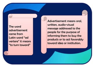 The word
advertisement
came from
Latin word “ad
vertere” it means
“to turn toward”
Advertisement means oral,
written, audio-visual
message addressed to the
people for the purpose of
informing them to buy the
products or to act favorably
toward idea or institution.
 