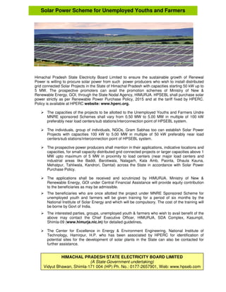 Himachal Pradesh State Electricity Board Limited to ensure the sustainable growth of Renewal
Power is willing to procure solar power from such power producers who wish to install distributed
grid connected Solar Projects in the State of Himachal Pradesh with capacities starting 50 kW up to
5 MW. The prospective promoters can avail the promotion schemes of Ministry of New &
Renewable Energy, GOI, through the State Nodal Agency, HIMURJA. HPSEBL shall purchase solar
power strictly as per Renewable Power Purchase Policy, 2015 and at the tariff fixed by HPERC.
Policy is available at HPERC website: www.hperc.org.
The capacities of the projects to be allotted to the Unemployed Youths and Farmers Undre
MNRE sponsored Schemes shall vary from 0.50 MW to 5.00 MW in multiple of 100 kW
preferably near load centers/sub stations/interconnection point of HPSEBL system.
The individuals, group of individuals, NGOs, Gram Sabhas too can establish Solar Power
Projects with capacities 100 kW to 5.00 MW in multiple of 50 kW preferably near load
centers/sub stations/interconnection point of HPSEBL system.
The prospective power producers shall mention in their applications, indicative locations and
capacities, for small capacity distributed grid connected projects or larger capacities above 1
MW upto maximum of 5 MW in proximity to load centers (near major load centers and
industrial areas like Baddi, Barotiwala, Nalagarh, Kala Amb, Paonta, Dhaula Kauna,
Mehatpur, Tahliwala, Kandrori, Damtal) across the State in accordance with Solar Power
Purchase Policy.
The applications shall be received and scrutinized by HIMURJA. Ministry of New &
Renewable Energy, GOI under Central Financial Assistance will provide equity contribution
to the beneficiaries as may be admissible.
The beneficiaries who are once allotted the project under MNRE Sponsored Scheme for
unemployed youth and farmers will be given training for a period of six months by the
National Institute of Solar Energy and which will be compulsory. The cost of the training will
be borne by Govt of India.
The interested parties, groups, unemployed youth & farmers who wish to avail benefit of the
above may contact the Chief Executive Officer, HIMURJA, SDA Complex, Kasumpti,
Shimla-09 (www.himurja.nic.in) for detailed guidelines.
The Center for Excellence in Energy & Environment Engineering, National Institute of
Technology, Hamirpur, H.P. who has been associated by HPERC for identification of
potential sites for the development of solar plants in the State can also be contacted for
further assistance.
Solar Power Scheme for Unemployed Youths and Farmers
HIMACHAL PRADESH STATE ELECTRICITY BOARD LIMITED
(A State Government undertaking)
Vidyut Bhawan, Shimla-171 004 (HP) Ph. No.: 0177-2657901, Web: www.hpseb.com
 