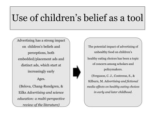 Use of children’s belief as a tool
Advertising has a strong impact
on children's beliefs and
perceptions, both
embedded/placement ads and
distinct ads, which start at
increasingly early
Ages.
(Belova, Chang-Rundgren, &
Eilks Advertising and science
education: a multi-perspective
review of the literature)
The potential impact of advertising of
unhealthy food on children’s
healthy eating choices has been a topic
of concern among scholars and
policymakers.
(Ferguson, C. J., Contreras, S., &
Kilburn, M. Advertising and fictional
media effects on healthy eating choices
in early and later childhood.
 