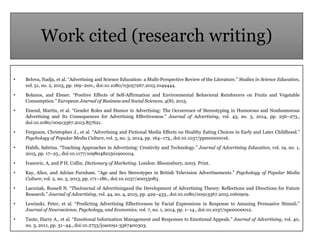 Work cited (research writing)
• Belova, Nadja, et al. “Advertising and Science Education: a Multi-Perspective Review of the Literature.” Studies in Science Education,
vol. 51, no. 2, 2015, pp. 169–200., doi:10.1080/03057267.2015.1049444.
• Bolanos, and Elsner. “Positive Effects of Self-Affirmation and Environmental Behavioral Reinforcers on Fruits and Vegetable
Consumption.” European Journal of Business and Social Sciences, 4(8), 2015.
• Eisend, Martin, et al. “Gender Roles and Humor in Advertising: The Occurrence of Stereotyping in Humorous and Nonhumorous
Advertising and Its Consequences for Advertising Effectiveness.” Journal of Advertising, vol. 43, no. 3, 2014, pp. 256–273.,
doi:10.1080/00913367.2013.857621.
• Ferguson, Christopher J., et al. “Advertising and Fictional Media Effects on Healthy Eating Choices in Early and Later Childhood.”
Psychology of Popular Media Culture, vol. 3, no. 3, 2014, pp. 164–173., doi:10.1037/ppm0000016.
• Habib, Sabrina. “Teaching Approaches in Advertising: Creativity and Technology.” Journal of Advertising Education, vol. 19, no. 1,
2015, pp. 17–25., doi:10.1177/109804821501900104.
• Ivanovic, A, and P H. Collin. Dictionary of Marketing. London: Bloomsbury, 2003. Print.
• Kay, Alice, and Adrian Furnham. “Age and Sex Stereotypes in British Television Advertisements.” Psychology of Popular Media
Culture, vol. 2, no. 3, 2013, pp. 171–186., doi:10.1037/a0033083.
• Laczniak, Russell N. “TheJournal of Advertisingand the Development of Advertising Theory: Reflections and Directions for Future
Research.” Journal of Advertising, vol. 44, no. 4, 2015, pp. 429–433., doi:10.1080/00913367.2015.1060909.
• Lewinski, Peter, et al. “Predicting Advertising Effectiveness by Facial Expressions in Response to Amusing Persuasive Stimuli.”
Journal of Neuroscience, Psychology, and Economics, vol. 7, no. 1, 2014, pp. 1–14., doi:10.1037/npe0000012.
• Taute, Harry A., et al. “Emotional Information Management and Responses to Emotional Appeals.” Journal of Advertising, vol. 40,
no. 3, 2011, pp. 31–44., doi:10.2753/joa0091-3367400303.
 