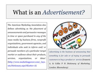What is an Advertisement?
The American Marketing Association also
defines advertising as ‘the placement of
announcements and persuasive messages
in time or space purchased in any of the
mass media by business firms, nonprofit
organizations, government agencies, and
individuals who seek to inform and/ or
persuade members of a particular target
market or audience about their products,
services, organizations, or ideas’.
(http://www.marketingpower.com/_layo
uts/Dictionary.aspx?dLetter=A)
Advertising is the business of announcing that
something is for sale or of trying to persuade
customers to buy a product or service.(Ivanovic
A. & Collin P H Dictionary of Marketing.
London: Bloomsbury)
 