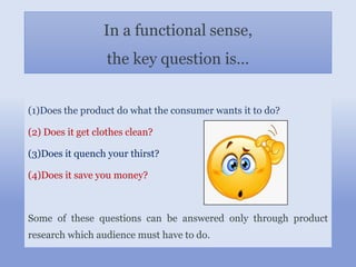 In a functional sense,
the key question is…
(1)Does the product do what the consumer wants it to do?
(2) Does it get clothes clean?
(3)Does it quench your thirst?
(4)Does it save you money?
Some of these questions can be answered only through product
research which audience must have to do.
 