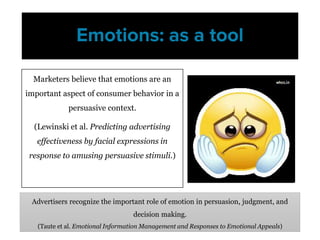 Marketers believe that emotions are an
important aspect of consumer behavior in a
persuasive context.
(Lewinski et al. Predicting advertising
effectiveness by facial expressions in
response to amusing persuasive stimuli.)
Emotions: as a tool
Advertisers recognize the important role of emotion in persuasion, judgment, and
decision making.
(Taute et al. Emotional Information Management and Responses to Emotional Appeals)
 
