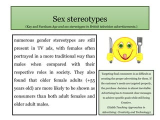 Sex stereotypes
numerous gender stereotypes are still
present in TV ads, with females often
portrayed in a more traditional way than
males when compared with their
respective roles in society. They also
found that older female adults (+55
years old) are more likely to be shown as
consumers than both adult females and
older adult males.
(Kay and Furnham Age and sex stereotypes in British television advertisements.)
Targeting final consumers is as difficult as
creating the proper advertising for them. If
the customer’s needs are targeted properly,
the purchase decision is almost inevitable.
Advertising has to transmit clear messages
to achieve specific goals while still being
Creative.
(Habib Teaching Approaches in
Advertising: Creativity and Technology)
 