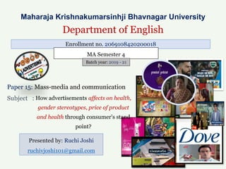 Paper 15: Mass-media and communication
Subject :
Presented by: Ruchi Joshi
ruchivjoshi101@gmail.com
Maharaja Krishnakumarsinhji Bhavnagar University
Department of English
Enrollment no. 2069108420200018
MA Semester 4
Batch year: 2019 - 21
How advertisements affects on health,
gender stereotypes, price of product
and health through consumer’s stand
point?
 