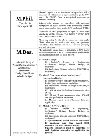 Master’s degree in Arts, Commerce or equivalent with a 
                                           minimum of 55% marks or equivalent letter grade (50% 

     M.Phil.                               marks   for   SC/ST)   from   a   recognized   university   or 
                                           deemed university. 
         (Planning &                       B.Tech./M.Sc.   degree   or   equivalent   with   adequate 
        Development)                       background in Social Sciences with a minimum of 60% 
                                           marks or equivalent letter grade (55% marks for SC/ST). 
                                           Admission   to   this   programme   is   open   to   those   who 
                                           qualify   in   M.Phil.   Entrance   Test   (MET)   /   GATE/   UGC­
                                           JRF/ UGC­LECTURERSHIP. 
                                           Those   appearing   for   the   above   exams   may   also   apply. 
                                           Those   who   are   in   service   can   apply   as   sponsored 
                                           candidates. The selection will be based on the qualifying 
                                           test and interview.


      M.Des.
                                           The candidate  should  have    a minimum of 55% marks 
                                           (50% marks in case of SC/ST) or equivalent grades in the 
                                           qualifying examination (as listed below).

                        I)  Industrial Design:
   Industrial Design/          (i)   Bachelor’s   Degree   in   Engineering/ 
Visual Communication /         Architecture/   Design/   Interior   Design,   or 
                               equivalent
      Animation / 
                               (ii)  Professional Diploma in Design (NID/CEPT, or 
       Interaction             equivalent).
    Design/Mobility & 
     Vehicle Design*                       II)  Visual Communication / Animation / 
                                                  Interaction Design
                                                  (i) Bachelor’s Degree in Engineering/Architecture/
                                                  Design/ Interior Design, or equivalent
                                                  (ii)  Professional Diploma in Design (NID/CEPT, or 
                                                  equivalent).
                                                  (iii)   BFA   (4   year   Professional   Programme,   after 
                                                  10+2)
                                                  (iv)  GD Art ( 5 years programme after 10th) with 
                                                  one year professional experience.
                                                  (v)   Master's   degree   in   Arts/Science/   Computer 
                                                  Application.
                                           III) Mobility & Vehicle Design
                                                  (i)   Bachelor’s   Degree   in   Engineering/ 
                                                  Architecture/   Design/   Interior   Design,   or 
                                                  equivalent
                                                  (ii)  Professional Diploma in Design (NID/CEPT, or 
                                                  equivalent).
                                                  All applicants who would like to be considered 
                                                  for   admission   must   have   passed   CEED 
                                                  (Common Entrance Exam for Design).
                                                  Separate   application   must   be   submitted   for 
                                                  each   discipline   alongwith   the   application   fee 
*(subject to approval of BOG,IIT Bombay)          for each.
 