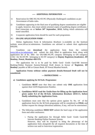 ­­­­­  ADDITIONAL INFORMATION  ­­­­

 1)        Reservation for OBC­NC/SC/ST/PC (Physically Challenged) candidates as per 
           Government of India rules.
2)      Candidates appearing in the final year of qualifying degree examination are eligible
       to apply, however, they must submit attested copies of qualifying degree certificates / 
       final transcripts on or  before 30th  September, 2010, failing which admission will 
       stand cancelled.   
3)     A separate application form should be used for each programme.
4 )     ON­LINE APLLICATION FORM  ­ 
      Online  Application  Form  &  Information  Brochure  is available  on  the  Institute 
website   www.iitb.ac.in/admissions.   Candidates   are   advised   to   submit   their   application 
ONLINE. 
       Candidate  can  download  the   application   form   from   the   website 
www.iitb.ac.in/admissions  and     submit   the   duly   filled   in   application   form   along   with 
application   fee   of  Rs.  300/­   for   GN/OBC­NC/PC   category   (belonging   to   GN   category) 
(150/­ for SC/ST/PC  belonging to SC/ST category) to Deputy Registrar,(Academic), IIT 
Bombay, Powai, Mumbai–400 076.
      The   application   fee   is   to   be   paid   by   Debit   Card/   Credit   Card/SBI   Internet 
Banking/Online   Payment   System/Demand   Draft  drawn   in   favour   of   ‘Registrar,   IIT 
Bombay’ payable at SBI or Canara Bank, IIT Powai/Mumbai branch. 
      Application Forms  without online payment details/Demand Draft will not be 
considered.
                                 ­­­ INSTRUCTIONS  ­­­ 

     a)  Candidates applying for M.Tech. Programme:

           1.   Candidates  MUST  note   that   they   can   submit   only  ONE  application   form 
                against their GATE Registration Number.

           2.   Candidates MUST read the 'Guide­lines for filling up the Application form' 
                given   under   8.2   of   the   M.Tech.   Information   Brochure   2010­11,   before 
                finally submitting the Application Form.

           3.   Candidates   must   note   that   the   options   given   against   'Sr.   No.   14'     of   the 
                application form for the M.Tech programme will be considered as FINAL and 
                further request for change/alteration/addition, if any, will not be entertained. 

           4.   The following candidates NEED NOT submit the hard copy of the application 
                form and other enclosures:

                    i. Paying   the   application   fee   through   Debit   Card/   Credit   Card/SBI 
                       Internet Banking/Online Payment System.
                       However,   they   will   be   required   to   bring   the   photocopy   of   the 
                       application form alongwith the all required documents at the time of 
                       written test and/or Interview/registration.
 