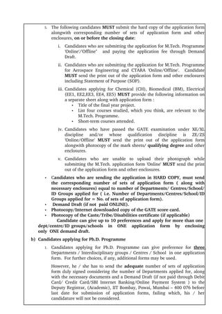 5.   The following candidates MUST submit the hard copy of the application form 
              alongwith   corresponding   number   of   sets   of   application   form   and   other 
              enclosures, on or before the closing date:
                  i. Candidates who are submitting the application for M.Tech. Programme 
                     'Online'/'Offline''     and   paying   the   application   fee   through   Demand 
                     Draft.
                  ii. Candidates who are submitting the application for M.Tech. Programme 
                      for   Aerospace   Engineering   and   CTARA   'Online/Offline'.     Candidate 
                      MUST send the print out of the application form and other enclosures 
                      including Statement of Purpose (SOP).
                  iii. Candidates   applying   for   Chemical   (CH),   Biomedical   (BM),   Electrical 
                       (EE1, EE2,EE3, EE4, EE5) MUST provide the following information on 
                       a separate sheet along with application form :
                           • Title of the final year project.
                           • List four courses studied, which you think, are relevant to the 
                              M.Tech. Programme.
                           • Short­term courses attended.

                  iv. Candidates   who   have   passed   the   GATE   examination   under   XE/XL 
                      discipline   and/or   whose   qualification   discipline   is   ZE/ZS 
                      'Online/Offline'  MUST  send   the   print   out   of   the   application   form 
                      alongwith photocopy of the mark sheets/ qualifying degree and other 
                      enclosures.
                  v. Candidates   who   are   unable   to   upload   their   photograph   while 
                     submitting the M.Tech. application form 'Online' MUST send the print 
                     out of the application form and other enclosures.
         •     Candidates who are sending the application in HARD COPY, must send 
               the   corresponding   number   of   sets   of   application   form   (   along   with 
               necessary enclosures) equal to number of Departments/ Centres/School/
               ID Groups applied for ( i.e. Number of Departments/Centres/School/ID 
               Groups applied for = No. of sets of application form).
          •  Demand Draft (if not  paid ONLINE).
          • Photocopy/Internet downloaded copy of the GATE score card.
          • Photocopy of the Caste/Tribe/Disabilities certificate (if applicable) 
                   Candidate can give up to 10 preferences and apply for more than one 
      dept/centre/ID groups/schools   in   ONE   application   form   by   enclosing 
      only  ONE demand draft. 
     b)  Candidates applying for Ph.D. Programme
         1.   Candidates   applying   for   Ph.D.   Programme   can   give   preference   for  three 
              Departments / Interdisciplinary groups / Centres / School  in one application 
              form.  For further choices, if any, additional forms may be used. 
              However, he / she has to send the  adequate  number of sets of application 
              form duly signed considering the number of Departments applied for, along 
              with the necessary documents and a Demand Draft (if not paid through Debit 
              Card/   Credit   Card/SBI   Internet   Banking/Online   Payment   System  )   to   the 
              Deputy Registrar, (Academic), IIT Bombay, Powai, Mumbai – 400 076 before 
              last   date   for   submission   of   application   forms,   failing   which,   his   /   her 
              candidature will not be considered.
 