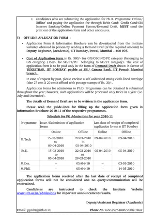 2.   Candidates who are submitting the application for Ph.D. Programme 'Online/
                 Offline' and paying the application fee through  Debit Card/ Credit Card/SBI 
                 Internet   Banking/Online   Payment   System/Demand   Draft,  MUST  send   the 
                 print out of the application form and other enclosures.  

5)    OFF­LINE APLLICATION FORM  ­ 
   •   Application   Form   &   Information   Brochure   can   be   downloaded   from   the   Institute 
       website/ obtained in person/by sending a Demand Draft(of the required amount) to 
       Deputy Registrar, (Academic), IIT Bombay, Powai, Mumbai – 400 076. 

   •    
       Cost of Application form  is  Rs. 300/­ for GN/OBC­NC/PC category (belonging to 
                                        
       GN   category)   (150/­   for   SC/ST/PC     belonging   to   SC/ST   category).   The   cost   of 
       application form is to be paid only in the form of Demand Draft drawn in favour of 
       ‘REGISTRAR,   IIT   BOMBAY’   payble   at   SBI/   Canara   Bank,  IIT   Powai/   Mumbai
                                                                                                          
       branch. 
       In case of request by post, please enclose a self­addressed strong cloth­lined envelope 
       (size 27 cms X 20 cms) affixed with postage stamps of Rs. 30/­.
       Application forms for admissions to Ph.D. Programme can be obtained & submitted 
throughout the year; however, such applications will be processed only twice in a year (i.e. 
July and December).
       The details of Demand Draft are to be written in the application form.
      Please   read   the   guide­lines   for   filling   up   the   Application   form   given   in 
Information Brochure 2010­11 of the respective programmes.
                         Schedule for PG Admissions for year 2010­11

  Programme         Issue /Submission of application           Last date of receipt of completed 
                    forms                                      application forms at IIT Bombay
                            Online                Offline          Online              Offline

  M.Tech                 15­03­2010             22­03­2010  09­04­2010              09­04­2010
                             to                     to
                         09­04­2010             05­04­2010
  Ph.D.                   15­03­2010            22­03­2010  05­04­2010              05­04­2010
                              to                    to 
                          05­04­2010            29­03­2010
  M.Des.                       ­­                05/04/10             ­­            03­05­2010
  M.Phil.                      ­­                05/04/10             ­­            14­05­2010

      The   application   forms   received   after   the   last   date   of   receipt   of   completed 
application   forms   will   not   be   considered   and   no   query/communication   will   be 
entertained. 
     Candidates   are   instructed   to   check   the   Institute   Website 
www.iitb.ac.in/admissions for important announcement/results.


                                                         Deputy/Assistant Registrar (Academic)

Email: pgadm@iitb.ac.in                                             Phone No: 022­25764008/7066/7042
 