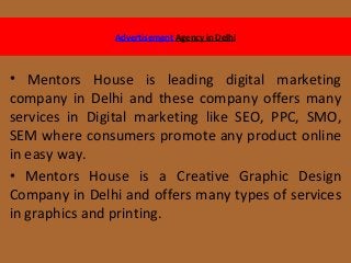 Advertisement Agency in Delhi
• Mentors House is leading digital marketing
company in Delhi and these company offers many
services in Digital marketing like SEO, PPC, SMO,
SEM where consumers promote any product online
in easy way.
• Mentors House is a Creative Graphic Design
Company in Delhi and offers many types of services
in graphics and printing.
 