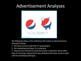 Advertisement Analyses   The following slides in this slideshow will analyze 4 advertisements. They will include: 1.  the basic human need that it is appealing to 2.  the marketing technique it is using and  3.  how the ad is framed to catch the viewer’s attention–what other type of meaning is expressed in the ad beyond the basic human need and the marketing technique. 