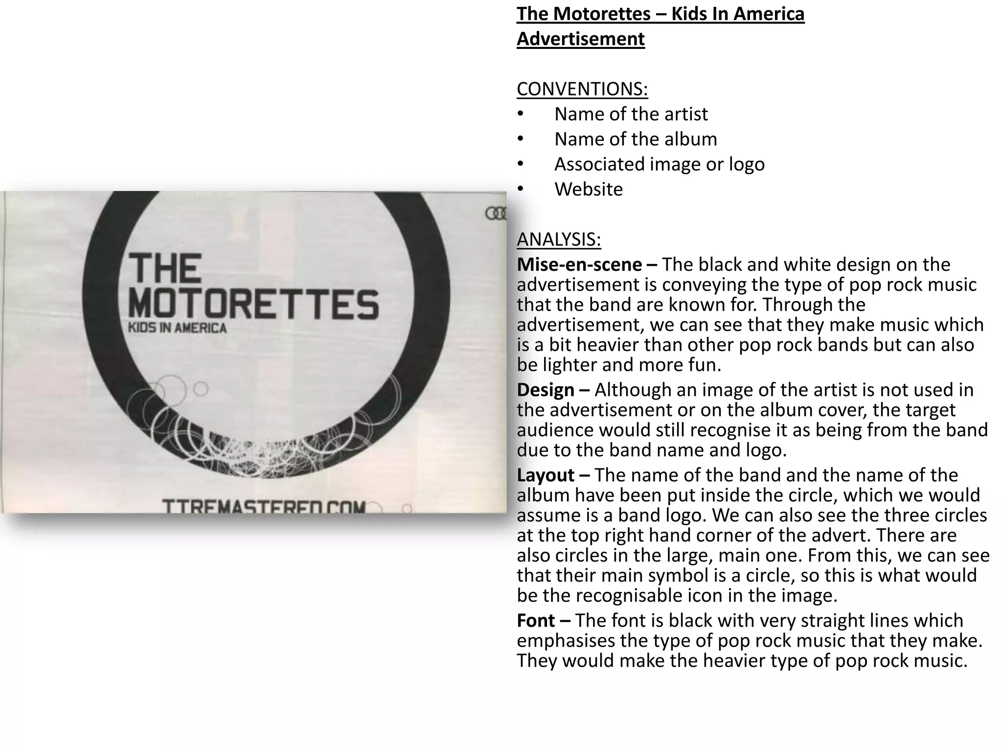 The Motorettes – Kids In America
Advertisement
CONVENTIONS:
• Name of the artist
• Name of the album
• Associated image or logo
• Website
ANALYSIS:
Mise-en-scene – The black and white design on the
advertisement is conveying the type of pop rock music
that the band are known for. Through the
advertisement, we can see that they make music which
is a bit heavier than other pop rock bands but can also
be lighter and more fun.
Design – Although an image of the artist is not used in
the advertisement or on the album cover, the target
audience would still recognise it as being from the band
due to the band name and logo.
Layout – The name of the band and the name of the
album have been put inside the circle, which we would
assume is a band logo. We can also see the three circles
at the top right hand corner of the advert. There are
also circles in the large, main one. From this, we can see
that their main symbol is a circle, so this is what would
be the recognisable icon in the image.
Font – The font is black with very straight lines which
emphasises the type of pop rock music that they make.
They would make the heavier type of pop rock music.
 