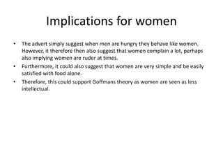 Implications for women
• The advert simply suggest when men are hungry they behave like women.
However, it therefore then also suggest that women complain a lot, perhaps
also implying women are ruder at times.
• Furthermore, it could also suggest that women are very simple and be easily
satisfied with food alone.
• Therefore, this could support Goffmans theory as women are seen as less
intellectual.
 