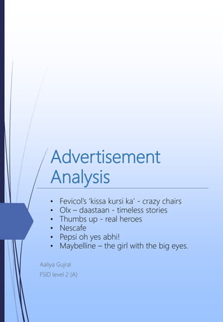 Advertisement
Analysis
Aaliya Gujral
FSID level 2 (A)
• Fevicol’s ‘kissa kursi ka’ - crazy chairs
• Olx – daastaan - timeless stories
• Thumbs up - real heroes
• Nescafe
• Pepsi oh yes abhi!
• Maybelline – the girl with the big eyes.
 