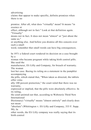advertising
claims that appear to make specific, definite promises when
there is no
promise. After all, what does "virtually" mean? It means "in
essence or
effect, although not in fact." Look at that definition again.
"Virtually"
means not in fact. It does not mean "almost" or "just about the
same as,"
or anything else. And before you dismiss all this concern over
such a small
word, remember that small words can have big consequences.
In 1971 a federal court rendered its decision on a case brought
by a
woman who became pregnant while taking birth control pills.
She sued the
manufacturer, Eli Lilly and Company, for breach of warranty.
The woman
lost her case. Basing its ruling on a statement in the pamphlet
accompanying
the pills, which stated that, "When taken as directed, the tablets
offer virtu-
ally 100 percent protection," the court ruled that there was no
warranty,
expressed or implied, that the pills were absolutely effective. In
its ruling,
the court pointed out that, according to Webster)s Third New
International
Dictionary) "virtually" means "almost entirely" and clearly does
not mean
"absolute" (Whittington v. Eli Lilly and Company, 333 F. Supp.
98). In
other words, the Eli Lilly company was really saying that its
birth control
 